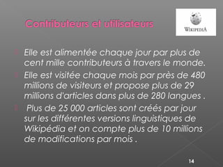  Elle est alimentée chaque jour par plus de
cent mille contributeurs à travers le monde.
 Elle est visitée chaque mois par près de 480
millions de visiteurs et propose plus de 29
millions d'articles dans plus de 280 langues . 
  Plus de 25 000 articles sont créés par jour
sur les différentes versions linguistiques de
Wikipédia et on compte plus de 10 millions
de modifications par mois .
14
 