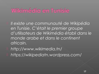  Il existe une communauté de Wikipédia
en Tunisie. C’était le premier groupe
d’utilisateurs de Wikimédia établi dans le
monde arabe et dans le continent
africain.
 http://www.wikimedia.tn/
 https://wikipediatn.wordpress.com/
17
 