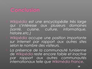  Wikipédia est une encyclopédie très large
qui s’intéresse aux plusieurs domaines
(santé, cuisine, culture, informatique,
histoire.etc.)
 Wikipédia occupe une position importante
sur Internet par rapport aux autres sites
selon le nombre des visiteurs.
 La présence de la communauté tunisienne
de Wikipédia reste encore faible et inactive
par rapport aux autres communautés
internationaux telle que Wikimédia France.
19
 