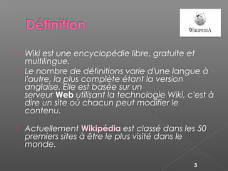  Wiki est une encyclopédie libre, gratuite et
multilingue.
 Le nombre de définitions varie d'une langue à
l'autre, la plus complète étant la version
anglaise. Elle est basée sur un
serveur Web utilisant la technologie Wiki, c'est à
dire un site où chacun peut modifier le
contenu.
 Actuellement Wikipédia est classé dans les 50
premiers sites à être le plus visité dans le
monde.
3
 