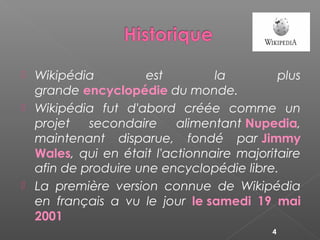  Wikipédia est la plus
grande encyclopédie du monde.
 Wikipédia fut d'abord créée comme un
projet secondaire alimentant Nupedia,
maintenant disparue, fondé par Jimmy
Wales, qui en était l'actionnaire majoritaire
afin de produire une encyclopédie libre.
 La première version connue de Wikipédia
en français a vu le jour le samedi 19 mai
2001
4
 
