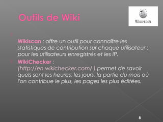 
Wikiscan : offre un outil pour connaître les
statistiques de contribution sur chaque utilisateur :
pour les utilisateurs enregistrés et les IP.
 WikiChecker :
(http://en.wikichecker.com/ ) permet de savoir
quels sont les heures, les jours, la partie du mois où
l'on contribue le plus, les pages les plus éditées.
8
 