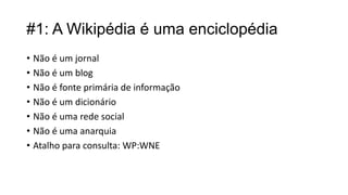 #1: A Wikipédia é uma enciclopédia
• Não é um jornal
• Não é um blog
• Não é fonte primária de informação
• Não é um dicionário
• Não é uma rede social
• Não é uma anarquia
• Atalho para consulta: WP:WNE

 