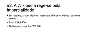 #2: A Wikipédia rege-se pela
imparcialidade
• Em resumo, artigos devem apresentar diferentes visões sobre um
assunto.
• Fatos X Opiniões
• Atalho para consulta: WP:PDI

 
