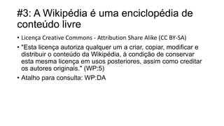 #3: A Wikipédia é uma enciclopédia de
conteúdo livre
• Licença Creative Commons - Attribution Share Alike (CC BY-SA)
• "Esta licença autoriza qualquer um a criar, copiar, modificar e
distribuir o conteúdo da Wikipédia, à condição de conservar
esta mesma licença em usos posteriores, assim como creditar
os autores originais." (WP:5)
• Atalho para consulta: WP:DA

 