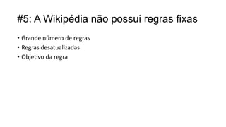 #5: A Wikipédia não possui regras fixas
• Grande número de regras
• Regras desatualizadas
• Objetivo da regra

 
