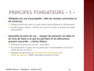  Wikipédia est une encyclopédie : idée de vocation universelle et
de consensus
 Chaque article doit avoir un sujet précis (mais différent du dictionnaire)
 Pas de travaux inédits : vérifier ses sources et éviter d’exposer ses idées
personnelles
 Neutralité de point de vue : «essayer de présenter les idées et
les faits de façon à ce que les partisans et les détracteurs
puissent s'accorder.» (Jimmy Wales).
 Présenter les points de vue les + pertinents
 Ni juxtaposition ni point de vue particulier ni intermédiaire ni tous les
points de vue se valent…
 Implique de permettre la vérification des informations en
citant des sources : NOPV (neutrality of point of view)
Clotilde Chauvin - Massignon - octobre 2015 10
 