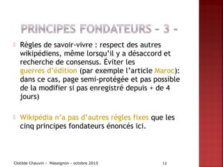 Règles de savoir-vivre : respect des autres
wikipédiens, même lorsqu’il y a désaccord et
recherche de consensus. Éviter les
guerres d’édition (par exemple l’article Maroc):
dans ce cas, page semi-protégée et pas possible
de la modifier si pas enregistré depuis + de 4
jours)
 Wikipédia n’a pas d’autres règles fixes que les
cinq principes fondateurs énoncés ici.
Clotilde Chauvin - Massignon - octobre 2015 12
 
