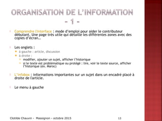  Comprendre l'interface : mode d’emploi pour aider le contributeur
débutant. Une page très utile qui détaille les différentes zones avec des
copies d’écran…
 Les onglets :
 à gauche : article, discussion
 à droite :
 modifier, ajouter un sujet, afficher l’historique
 si le texte est problématique ou protégé : lire, voir le texte source, afficher
l’historique (ex. Maroc)
 L’infobox : informations importantes sur un sujet dans un encadré placé à
droite de l'article.
 Le menu à gauche
Clotilde Chauvin - Massignon - octobre 2015 13
 