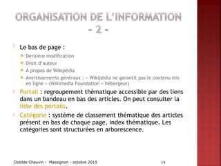  Le bas de page :
 Dernière modification
 Droit d’auteur
 À propos de Wikipédia
 Avertissements généraux : « Wikipédia ne garantit pas le contenu mis
en ligne » (Wikimedia Foundation = hébergeur)
 Portail : regroupement thématique accessible par des liens
dans un bandeau en bas des articles. On peut consulter la
liste des portails.
 Catégorie : système de classement thématique des articles
présent en bas de chaque page, index thématique. Les
catégories sont structurées en arborescence.
Clotilde Chauvin - Massignon - octobre 2015 14
 