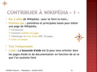  Bac à sable de Wikipédia : pour se faire la main…
 Premiers pas : premières et principales bases pour éditer
une page de Wikipédia.
 Introduction
 Comment modifier les pages 
 Télécharger le livret d'aide (PDF, 20 pages)
 Créer un compte
 Tout l'indispensable
 L'aide : La boussole d'aide est là pour nous orienter dans
les pages d'aide et de documentation en fonction de se ce
que l’on souhaite faire
Clotilde Chauvin - Massignon - octobre 2015 15
 