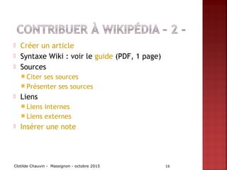  Créer un article
 Syntaxe Wiki : voir le guide (PDF, 1 page)
 Sources
 Citer ses sources
 Présenter ses sources
 Liens
 Liens internes
 Liens externes
 Insérer une note
Clotilde Chauvin - Massignon - octobre 2015 16
 