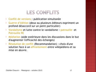  Conflit de versions : publication simultanée
 Guerre d’édition (deux ou plusieurs éditeurs expriment un
profond désaccord sur un point particulier)
 Vandalisme et lutte contre le vandalisme : patrouille  et
Patrouille RC
 Médiation (aide extérieure dans les discussions dans le but
d'augmenter l'efficacité des échanges)
 Résolution de conflit (Recommandation) : choix d'une
solution face à un affrontement entre wikipédiens et sa
mise en œuvre.
Clotilde Chauvin - Massignon - octobre 2015 17
 