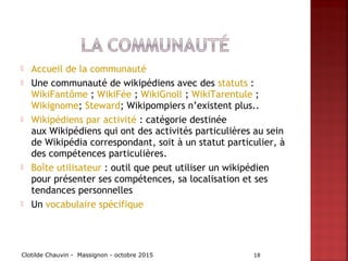  Accueil de la communauté
 Une communauté de wikipédiens avec des statuts :
WikiFantôme ; WikiFée ; WikiGnoll ; WikiTarentule ;
Wikignome; Steward; Wikipompiers n’existent plus..
 Wikipédiens par activité : catégorie destinée
aux Wikipédiens qui ont des activités particulières au sein
de Wikipédia correspondant, soit à un statut particulier, à
des compétences particulières.
 Boîte utilisateur : outil que peut utiliser un wikipédien
pour présenter ses compétences, sa localisation et ses
tendances personnelles
 Un vocabulaire spécifique
Clotilde Chauvin - Massignon - octobre 2015 18
 