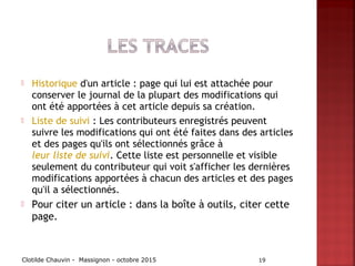  Historique d'un article : page qui lui est attachée pour
conserver le journal de la plupart des modifications qui
ont été apportées à cet article depuis sa création.
 Liste de suivi : Les contributeurs enregistrés peuvent
suivre les modifications qui ont été faites dans des articles
et des pages qu'ils ont sélectionnés grâce à 
leur liste de suivi. Cette liste est personnelle et visible
seulement du contributeur qui voit s'afficher les dernières
modifications apportées à chacun des articles et des pages
qu'il a sélectionnés.
 Pour citer un article : dans la boîte à outils, citer cette
page.
Clotilde Chauvin - Massignon - octobre 2015 19
 