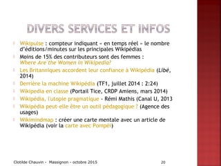  Wikipulse : compteur indiquant « en temps réel » le nombre
d’éditions/minutes sur les principales Wikipédias
 Moins de 15% des contributeurs sont des femmes :
Where Are the Women in Wikipedia?
 Les Britanniques accordent leur confiance à Wikipédia (Libé,
2014)
 Derrière la machine Wikipédia (TF1, juillet 2014 : 2:24)
 Wikipedia en classe (Portail Tice, CRDP Amiens, mars 2014)
 Wikipédia, l'utopie pragmatique - Rémi Mathis (Canal U, 2013
 Wikipédia peut-elle être un outil pédagogique ? (Agence des
usages)
 Wikimindmap : créer une carte mentale avec un article de
Wikipédia (voir la carte avec Pompéi)
Clotilde Chauvin - Massignon - octobre 2015 20
 