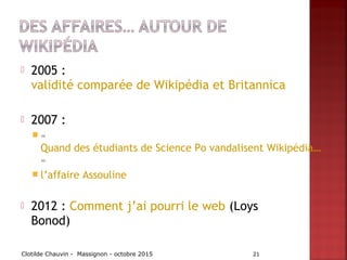  2005 :
validité comparée de Wikipédia et Britannica
 2007 :
 «
Quand des étudiants de Science Po vandalisent Wikipédia…
»
 l’affaire Assouline
 2012 : Comment j’ai pourri le web (Loys
Bonod)
Clotilde Chauvin - Massignon - octobre 2015 21
 