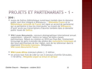  2010 :
 textes de Gallica (bibliothèque numérique) tombés dans le domaine
public vont être intégrés à Wikisource... Wikimédia France et la
Bibliothèque nationale de France ont signé un accord de partenariat
qui va permettre à tous les internautes, au travers de Wikisource,
d’avoir accès aux transcriptions d’œuvres tombées dans le domaine
public issues de Gallica.
 Wiki Loves Monuments, concours photographique international annuel
(septembre) : objectif, mettre en valeur les biens classés
patrimoniaux. Depuis sa création en 2010 aux Pays-Bas, l'évènement
encourage les gens à prendre des photos des monuments historiques et
des lieux patrimoniaux de leur région, puis de les téléverser dans le
répertoire Wikimedia Commons. (Wikipédia).
Wiki Loves Monuments France
 Wiki Loves Africa (concours photo ) : 2e
édition
 Un article tout frais de Libé sur ces 2 concours (Camille Gévaudan,
1/10/2015) : Wikipédia soigne sa tenue en Afrique
Clotilde Chauvin - Massignon - octobre 2015 22
 