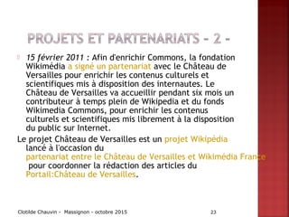  15 février 2011 : Afin d'enrichir Commons, la fondation
Wikimédia a signé un partenariat avec le Château de
Versailles pour enrichir les contenus culturels et
scientifiques mis à disposition des internautes. Le
Château de Versailles va accueillir pendant six mois un
contributeur à temps plein de Wikipedia et du fonds
Wikimedia Commons, pour enrichir les contenus
culturels et scientifiques mis librement à la disposition
du public sur Internet.
Le projet Château de Versailles est un projet Wikipédia
lancé à l'occasion du
partenariat entre le Château de Versailles et Wikimédia France
pour coordonner la rédaction des articles du
Portail:Château de Versailles.
Clotilde Chauvin - Massignon - octobre 2015 23
 
