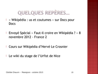 « Wikipédia : us et coutumes » sur Docs pour
Docs
 Envoyé Spécial « Faut-il croire en Wikipédia ? » 8
novembre 2012 - France 2
 Cours sur Wikipédia d’Hervé Le Crosnier
 Le wiki du stage de l’Urfist de Nice
Clotilde Chauvin - Massignon - octobre 2015 25
 