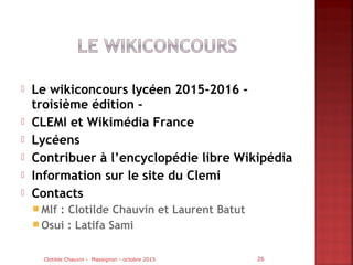  Le wikiconcours lycéen 2015-2016 -
troisième édition -
 CLEMI et Wikimédia France
 Lycéens
 Contribuer à l’encyclopédie libre Wikipédia
 Information sur le site du Clemi
 Contacts
 Mlf : Clotilde Chauvin et Laurent Batut
 Osui : Latifa Sami
Clotilde Chauvin - Massignon - octobre 2015 26
 