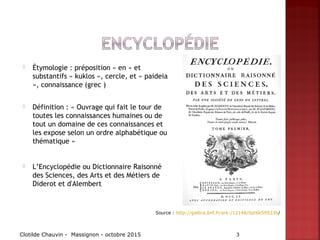  Étymologie : préposition « en » et
substantifs « kuklos », cercle, et « paideia
», connaissance (grec )
 Définition : « Ouvrage qui fait le tour de
toutes les connaissances humaines ou de
tout un domaine de ces connaissances et
les expose selon un ordre alphabétique ou
thématique »
 L’Encyclopédie ou Dictionnaire Raisonné
des Sciences, des Arts et des Métiers de
Diderot et d'Alembert
Clotilde Chauvin - Massignon - octobre 2015 3
Source : http://gallica.bnf.fr/ark:/12148/bpt6k50533b/
 