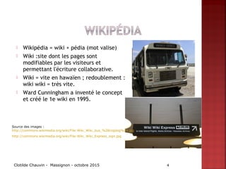  Wikipédia = wiki + pédia (mot valise)
 Wiki :site dont les pages sont
modifiables par les visiteurs et
permettant l'écriture collaborative.
 Wiki = vite en hawaïen ; redoublement :
wiki wiki = très vite.
 Ward Cunningham a inventé le concept
et créé le 1e wiki en 1995.
Clotilde Chauvin - Massignon - octobre 2015 4
Source des images :
http://commons.wikimedia.org/wiki/File:Wiki_Wiki_bus_%28cogdog%29.jpg
http://commons.wikimedia.org/wiki/File:Wiki_Wiki_Express_sign.jpg
 
