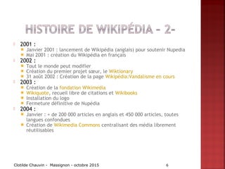  2001 :
 Janvier 2001 : lancement de Wikipédia (anglais) pour soutenir Nupedia
 Mai 2001 : création du Wikipédia en français
 2002 :
 Tout le monde peut modifier
 Création du premier projet sœur, le Wiktionary
 31 août 2002 : Création de la page Wikipédia:Vandalisme en cours
 2003 :
 Création de la fondation Wikimedia
 Wikiquote, recueil libre de citations et Wikibooks 
 Installation du logo
 Fermeture définitive de Nupédia
 2004 :
 Janvier : + de 200 000 articles en anglais et 450 000 articles, toutes
langues confondues
 Création de Wikimedia Commons centralisant des média librement
réutilisables
Clotilde Chauvin - Massignon - octobre 2015 6
 