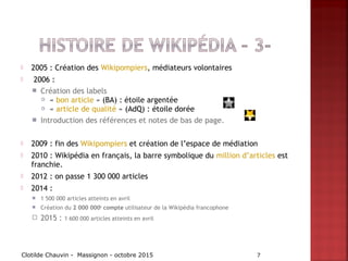  2005 : Création des Wikipompiers, médiateurs volontaires
 2006 :
 Création des labels
 « bon article » (BA) : étoile argentée
 « article de qualité » (AdQ) : étoile dorée
 Introduction des références et notes de bas de page.
 2009 : fin des Wikipompiers et création de l’espace de médiation
 2010 : Wikipédia en français, la barre symbolique du million d’articles est
franchie.
 2012 : on passe 1 300 000 articles
 2014 :
 1 500 000 articles atteints en avril
 Création du 2 000 000e
compte utilisateur de la Wikipédia francophone
 2015 : 1 600 000 articles atteints en avril
Clotilde Chauvin - Massignon - octobre 2015 7
 