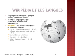  Encyclopédies classiques : quelques
10aine de milliers d'articles
 Réalité de langue prime pas
localisation (communauté
francophone)
 Wikipédia : par ordre d’importance
en nombre d’articles:
 Anglais : position de force avec + de 4,9
millions. Beaucoup plus solide que les
autres
 Allemand : + de 1.8 millions
 Français : + de 1.6 millions
 Italien, Espagnol, Russe : + de 1,2
million
Clotilde Chauvin - Massignon - octobre 2015 8
 