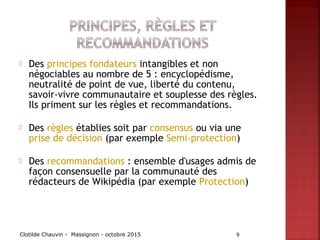  Des principes fondateurs intangibles et non
négociables au nombre de 5 : encyclopédisme,
neutralité de point de vue, liberté du contenu,
savoir-vivre communautaire et souplesse des règles.
Ils priment sur les règles et recommandations.
 Des règles établies soit par consensus ou via une 
prise de décision (par exemple Semi-protection)
 Des recommandations : ensemble d'usages admis de
façon consensuelle par la communauté des
rédacteurs de Wikipédia (par exemple Protection)
Clotilde Chauvin - Massignon - octobre 2015 9
 