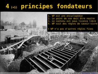4 (+1) principes fondateurs
             1.   WP   est une encyclopédie
             2.   Le   point de vue doit être neutre
             3.   Le   contenu est sous licence libre
             4.   WP   suit des règles de savoir-vivre

             + WP n'a pas d'autres règles fixes




             Domaine public // L.E. Durandelle // Wikimedia Commons
 