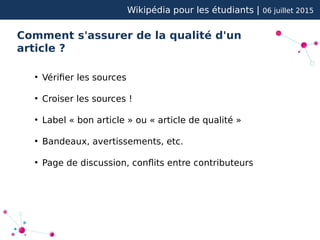 Wikipédia pour les étudiants | 06 juillet 2015
Comment s'assurer de la qualité d'un
article ?
●
Vérifier les sources
●
Croiser les sources !
●
Label « bon article » ou « article de qualité »
●
Bandeaux, avertissements, etc.
●
Page de discussion, conflits entre contributeurs
 