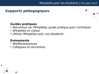 Wikipédia pour les étudiants | 06 juillet 2015
Supports pédagogiques
Guides pratiques
●
Bienvenue sur Wikipédia, guide pratique pour contribuer
●
Wikipédia en classe
●
Utiliser Wikipédia avec vos étudiants
Événements
●
WikiPermanences
●
Colloques et rencontres
 