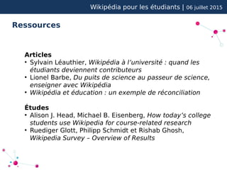 Wikipédia pour les étudiants | 06 juillet 2015
Ressources
Articles
●
Sylvain Léauthier, Wikipédia à l’université : quand les
étudiants deviennent contributeurs
●
Lionel Barbe, Du puits de science au passeur de science,
enseigner avec Wikipédia
●
Wikipédia et éducation : un exemple de réconciliation
Études
●
Alison J. Head, Michael B. Eisenberg, How today’s college
students use Wikipedia for course-related research
●
Ruediger Glott, Philipp Schmidt et Rishab Ghosh,
Wikipedia Survey – Overview of Results
 