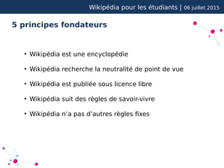 Wikipédia pour les étudiants | 06 juillet 2015
5 principes fondateurs
●
Wikipédia est une encyclopédie
●
Wikipédia recherche la neutralité de point de vue
●
Wikipédia est publiée sous licence libre
●
Wikipédia suit des règles de savoir-vivre
●
Wikipédia n’a pas d’autres règles fixes
 