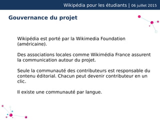 Wikipédia pour les étudiants | 06 juillet 2015
Gouvernance du projet
Wikipédia est porté par la Wikimedia Foundation
(américaine).
Des associations locales comme Wikimédia France assurent
la communication autour du projet.
Seule la communauté des contributeurs est responsable du
contenu éditorial. Chacun peut devenir contributeur en un
clic.
Il existe une communauté par langue.
 