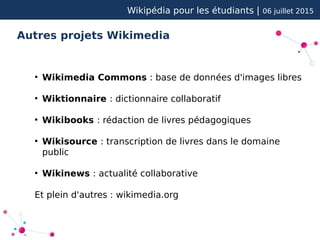 Wikipédia pour les étudiants | 06 juillet 2015
Autres projets Wikimedia
●
Wikimedia Commons : base de données d'images libres
●
Wiktionnaire : dictionnaire collaboratif
●
Wikibooks : rédaction de livres pédagogiques
●
Wikisource : transcription de livres dans le domaine
public
●
Wikinews : actualité collaborative
Et plein d'autres : wikimedia.org
 