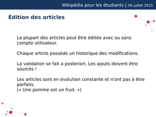 Wikipédia pour les étudiants | 06 juillet 2015
Édition des articles
La plupart des articles peut être éditée avec ou sans
compte utilisateur.
Chaque article possède un historique des modifications.
La validation se fait a posteriori. Les ajouts doivent être
sourcés !
Les articles sont en évolution constante et n'ont pas à être
parfaits.
(« Une pomme est un fruit. »)
 