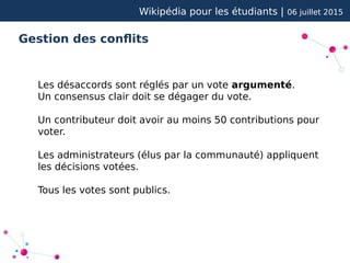 Wikipédia pour les étudiants | 06 juillet 2015
Gestion des conflits
Les désaccords sont réglés par un vote argumenté.
Un consensus clair doit se dégager du vote.
Un contributeur doit avoir au moins 50 contributions pour
voter.
Les administrateurs (élus par la communauté) appliquent
les décisions votées.
Tous les votes sont publics.
 