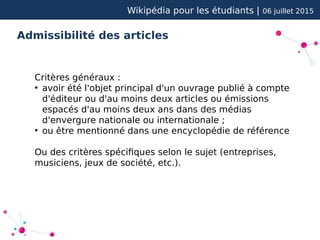 Wikipédia pour les étudiants | 06 juillet 2015
Admissibilité des articles
Critères généraux :
●
avoir été l'objet principal d'un ouvrage publié à compte
d'éditeur ou d'au moins deux articles ou émissions
espacés d'au moins deux ans dans des médias
d'envergure nationale ou internationale ;
●
ou être mentionné dans une encyclopédie de référence
Ou des critères spécifiques selon le sujet (entreprises,
musiciens, jeux de société, etc.).
 
