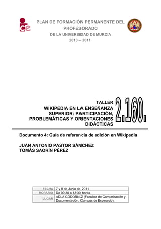 PLAN DE FORMACIÓN PERMANENTE DEL
PROFESORADO
DE LA UNIVERSIDAD DE MURCIA
2010 – 2011
TALLER
WIKIPEDIA EN LA ENSEÑANZA
SUPERIOR: PARTICIPACIÓN,
PROBLEMÁTICAS Y ORIENTACIONES
DIDÁCTICAS
Documento 4: Guía de referencia de edición en Wikipedia
JUAN ANTONIO PASTOR SÁNCHEZ
TOMÁS SAORÍN PÉREZ
FECHA 7 y 8 de Junio de 2011
HORARIO De 09:30 a 13:30 horas
LUGAR
ADLA CODORNIZ (Facultad de Comunicación y
Documentación, Campus de Espinardo).
 