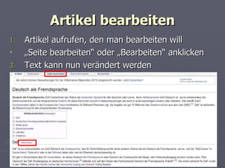 Artikel bearbeiten Artikel aufrufen, den man bearbeiten will „ Seite bearbeiten“ oder „Bearbeiten“ anklicken Text kann nun verändert werden 