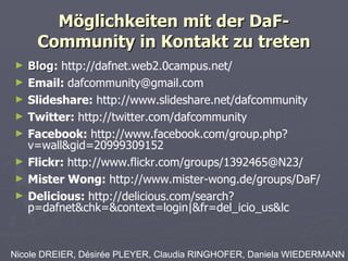 Möglichkeiten mit der DaF-Community in Kontakt zu treten Blog :  http://dafnet.web2.0campus.net/ Email:  [email_address] Slideshare:  http://www.slideshare.net/dafcommunity Twitter:  http://twitter.com/dafcommunity Facebook:  http://www.facebook.com/group.php?v=wall&gid=20999309152 Flickr:  http://www.flickr.com/groups/1392465@N23/ Mister Wong:  http://www.mister-wong.de/groups/DaF/ Delicious:  http://delicious.com/search?p=dafnet&chk=&context=login|&fr=del_icio_us&lc Nicole DREIER, Désirée PLEYER, Claudia RINGHOFER, Daniela WIEDERMANN 