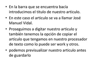 En la barra que se encuentra bacía introducimos el titulo de nuestro articulo.En este caso el articulo se va a llamar José Manuel Vidal.Proseguimos a digitar nuestro articulo y también tenemos la opción de copiar el articulo que tengamos en nuestro procesador de texto como lo puede ser work y otros.podemos previsualizar nuestro articulo antes de guardarlo