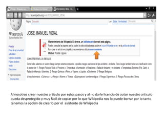 Al nosotros crear nuestro articulo por estos pasos y al no darle licencia de autor nuestro articulo queda desprotegido y muy fácil de copiar por lo que Wikipedia nos lo puede borrar por lo tanto tenemos la opción de crearlo por el  asistente de Wikipedia