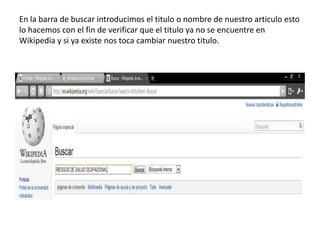 En la barra de buscar introducimos el titulo o nombre de nuestro articulo esto lo hacemos con el fin de verificar que el titulo ya no se encuentre en Wikipedia y si ya existe nos toca cambiar nuestro titulo.