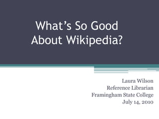 What’s So Good About Wikipedia? Laura Wilson Reference Librarian Framingham State College July 14, 2010 