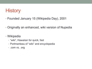 HistoryFounded January 15 (Wikipedia Day), 2001Originally an enhanced, wiki version of NupediaWikipedia“wiki”, Hawaiian for quick, fastPortmanteau of “wiki” and encyclopedia.com vs. .org
