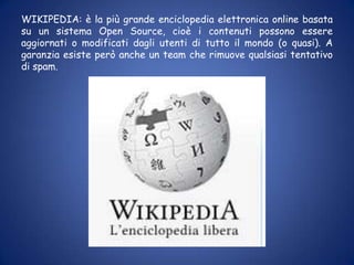 WIKIPEDIA: è la più grande enciclopedia elettronica online basata su un sistema Open Source, cioè i contenuti possono essere aggiornati o modificati dagli utenti di tutto il mondo (o quasi). A garanzia esiste però anche un team che rimuove qualsiasi tentativo di spam. 